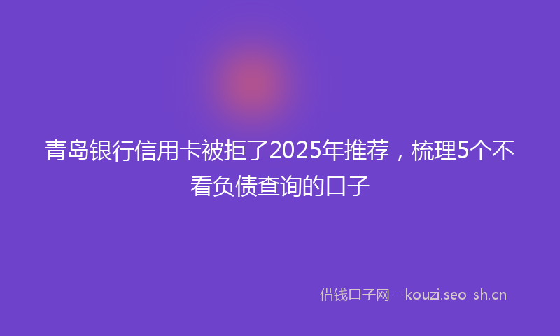 青岛银行信用卡被拒了2025年推荐，梳理5个不看负债查询的口子