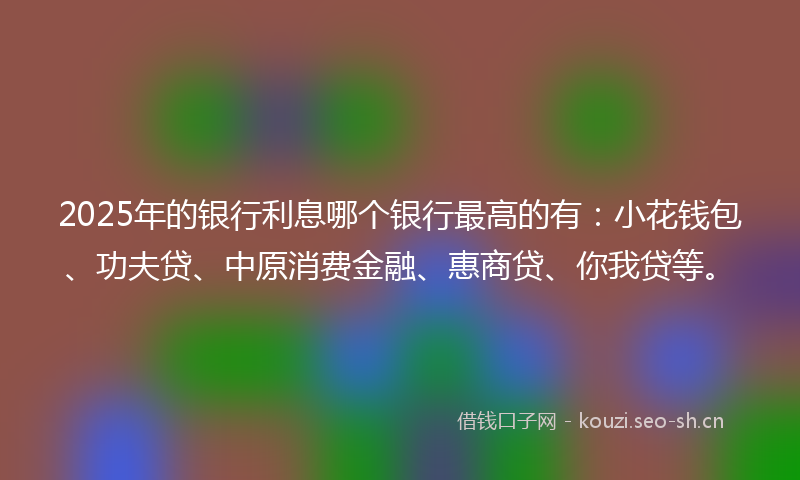 2025年的银行利息哪个银行最高的有：小花钱包、功夫贷、中原消费金融、惠商贷、你我贷等。