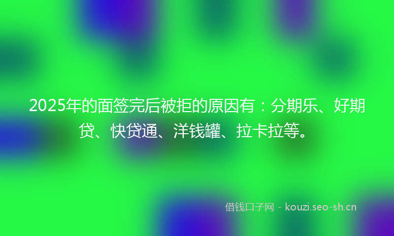 2025年的面签完后被拒的原因有：分期乐、好期贷、快贷通、洋钱罐、拉卡拉等。
