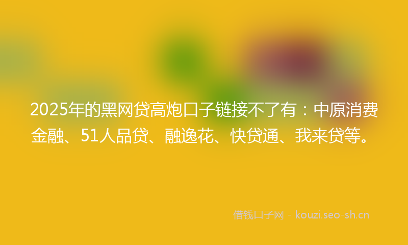 2025年的黑网贷高炮口子链接不了有：中原消费金融、51人品贷、融逸花、快贷通、我来贷等。