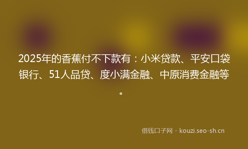2025年的香蕉付不下款有：小米贷款、平安口袋银行、51人品贷、度小满金融、中原消费金融等。