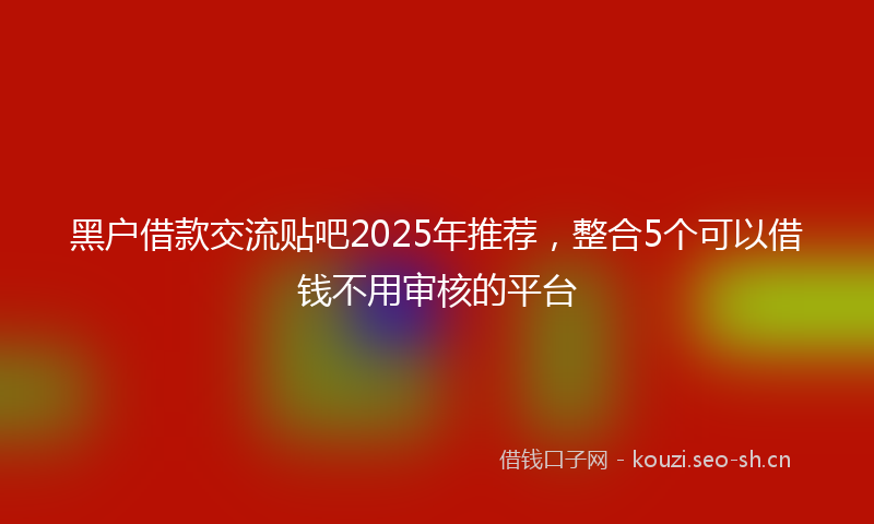 黑户借款交流贴吧2025年推荐,整合5个可以借钱不用审核的平台