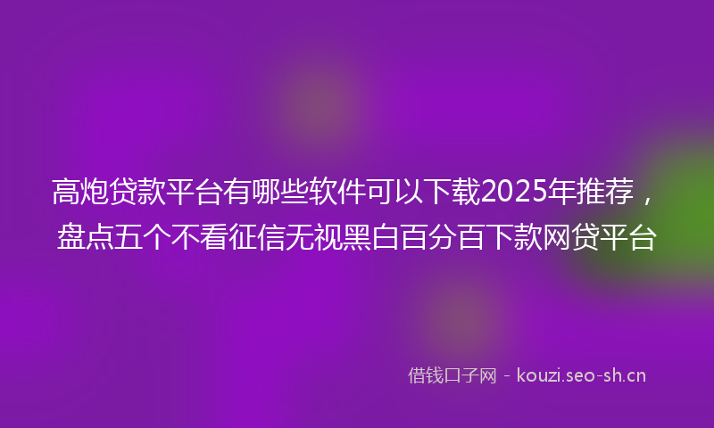 高炮贷款平台有哪些软件可以下载2025年推荐，盘点五个不看征信无视黑白百分百下款网贷平台