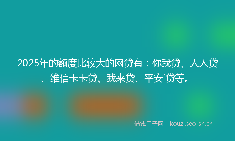 2025年的额度比较大的网贷有：你我贷、人人贷、维信卡卡贷、我来贷、平安i贷等。
