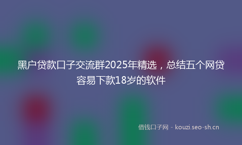黑户贷款口子交流群2025年精选，总结五个网贷容易下款18岁的软件