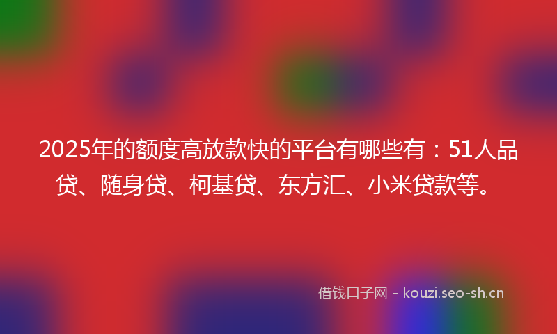 2025年的额度高放款快的平台有哪些有：51人品贷、随身贷、柯基贷、东方汇、小米贷款等。