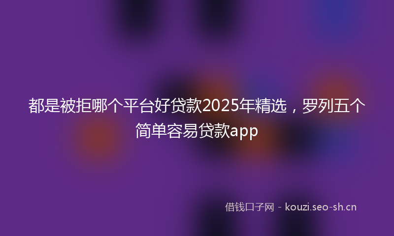 都是被拒哪个平台好贷款2025年精选，罗列五个简单容易贷款app