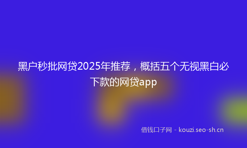 黑户秒批网贷2025年推荐,概括五个无视黑白必下款的网贷app