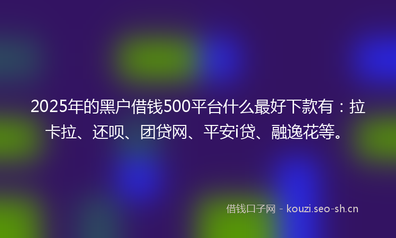2025年的黑户借钱500平台什么最好下款有：拉卡拉、还呗、团贷网、平安i贷、融逸花等。