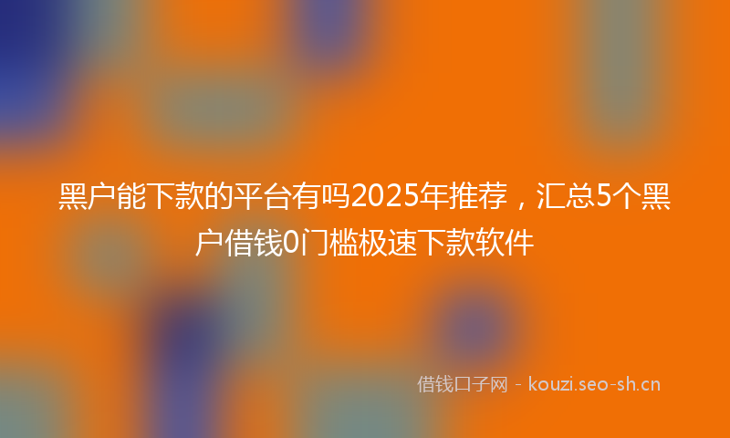 黑户能下款的平台有吗2025年推荐，汇总5个黑户借钱0门槛极速下款软件
