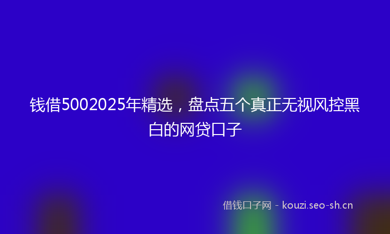 钱借5002025年精选，盘点五个真正无视风控黑白的网贷口子