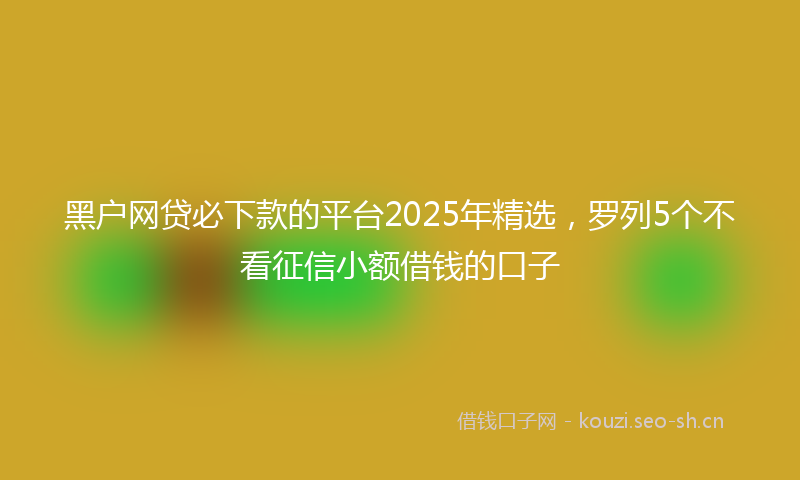 黑户网贷必下款的平台2025年精选，罗列5个不看征信小额借钱的口子