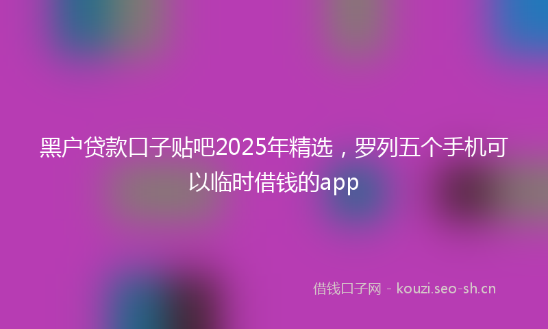 黑户贷款口子贴吧2025年精选，罗列五个手机可以临时借钱的app