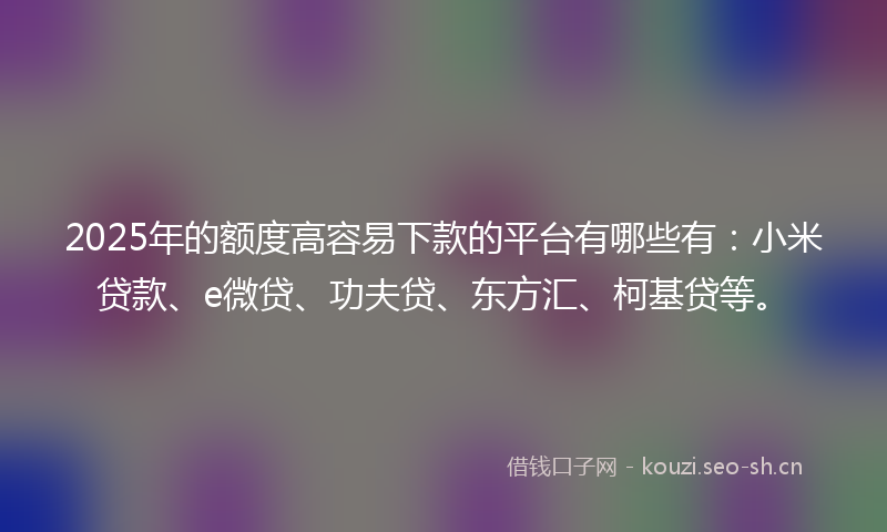 2025年的额度高容易下款的平台有哪些有：小米贷款、e微贷、功夫贷、东方汇、柯基贷等。
