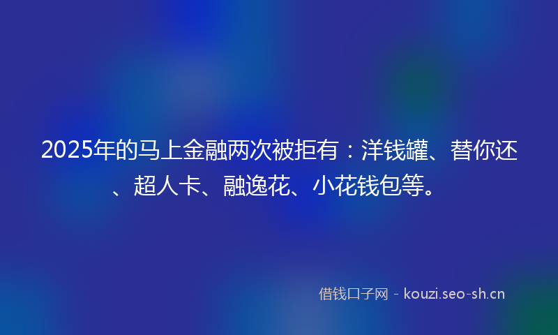 2025年的马上金融两次被拒有：洋钱罐、替你还、超人卡、融逸花、小花钱包等。
