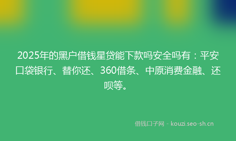 2025年的黑户借钱星贷能下款吗安全吗有：平安口袋银行、替你还、360借条、中原消费金融、还呗等。