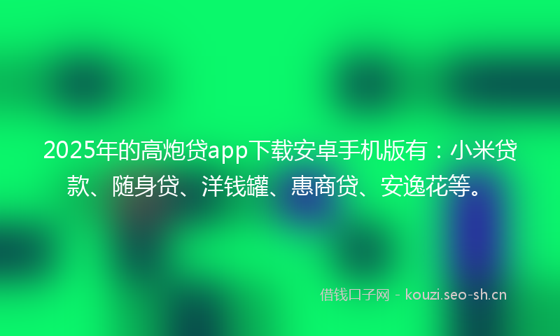 2025年的高炮贷app下载安卓手机版有：小米贷款、随身贷、洋钱罐、惠商贷、安逸花等。