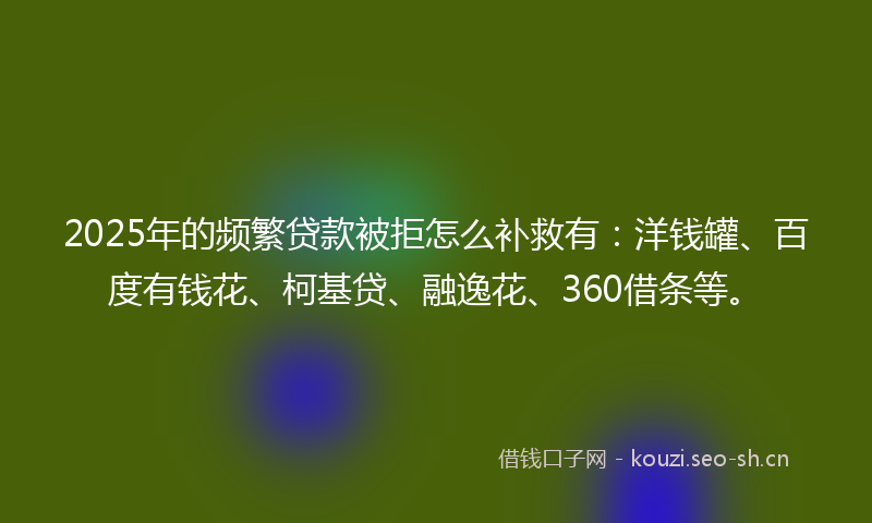 2025年的频繁贷款被拒怎么补救有：洋钱罐、百度有钱花、柯基贷、融逸花、360借条等。