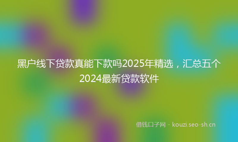 黑户线下贷款真能下款吗2025年精选，汇总五个2024最新贷款软件