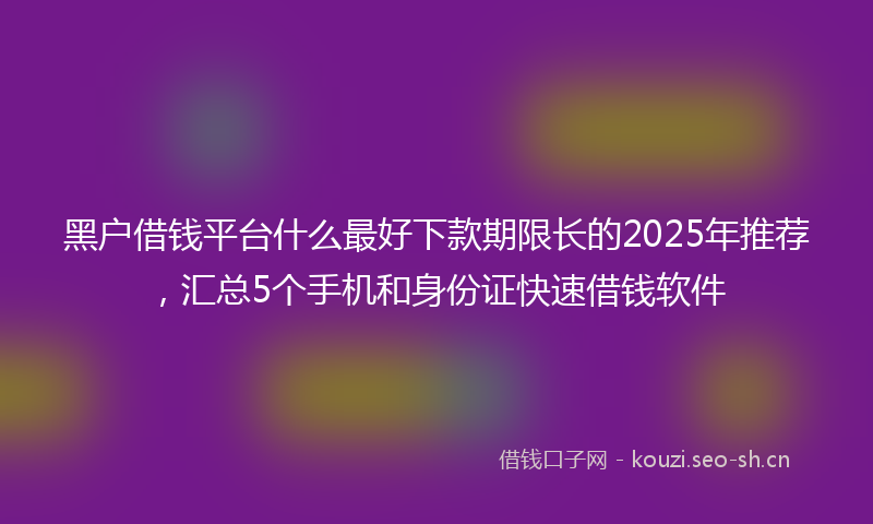 黑户借钱平台什么最好下款期限长的2025年推荐，汇总5个手机和身份证快速借钱软件