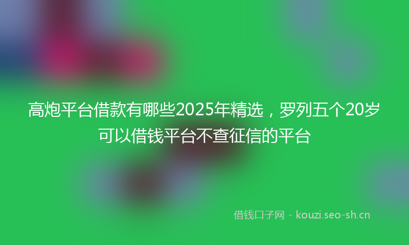 高炮平台借款有哪些2025年精选，罗列五个20岁可以借钱平台不查征信的平台