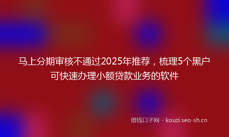 马上分期审核不通过2025年推荐,梳理5个黑户可快速办理小额贷款业务的软件