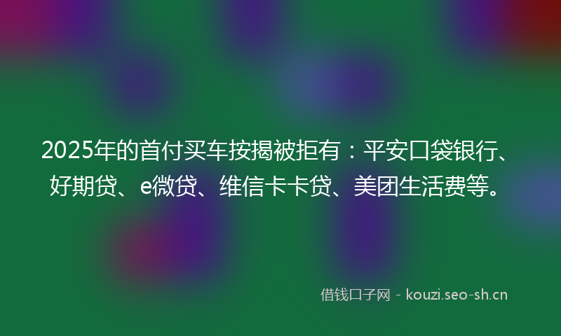 2025年的首付买车按揭被拒有：平安口袋银行、好期贷、e微贷、维信卡卡贷、美团生活费等。