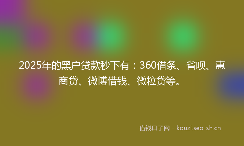 2025年的黑户贷款秒下有：360借条、省呗、惠商贷、微博借钱、微粒贷等。
