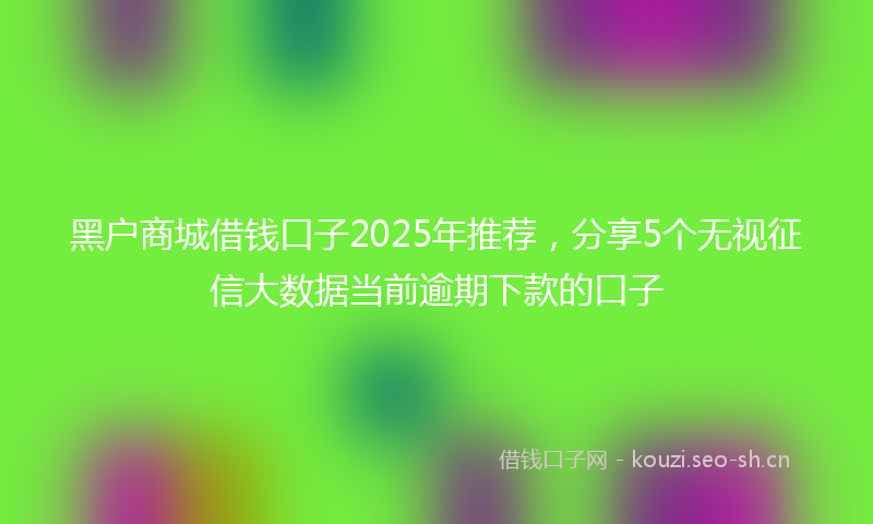 黑户商城借钱口子2025年推荐，分享5个无视征信大数据当前逾期下款的口子