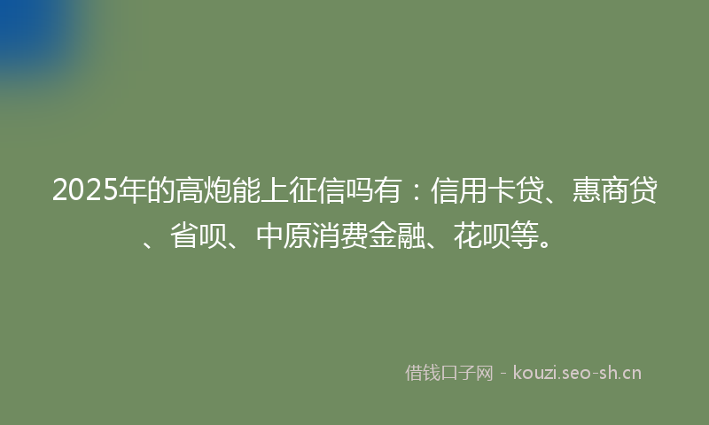 2025年的高炮能上征信吗有：信用卡贷、惠商贷、省呗、中原消费金融、花呗等。