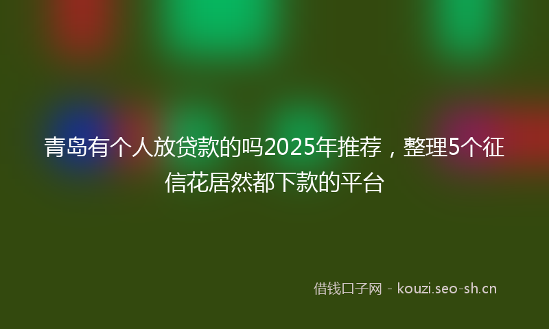 青岛有个人放贷款的吗2025年推荐，整理5个征信花居然都下款的平台