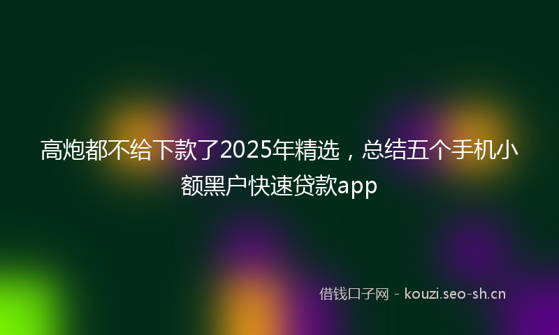 高炮都不给下款了2025年精选，总结五个手机小额黑户快速贷款app