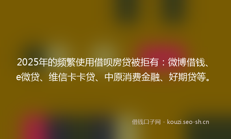 2025年的频繁使用借呗房贷被拒有：微博借钱、e微贷、维信卡卡贷、中原消费金融、好期贷等。