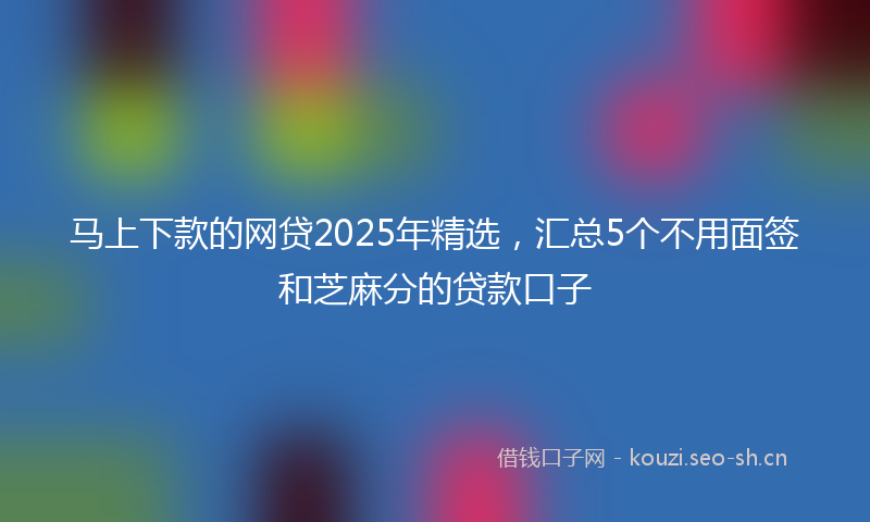 马上下款的网贷2025年精选，汇总5个不用面签和芝麻分的贷款口子