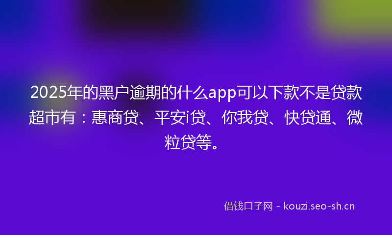 2025年的黑户逾期的什么app可以下款不是贷款超市有：惠商贷、平安i贷、你我贷、快贷通、微粒贷等。
