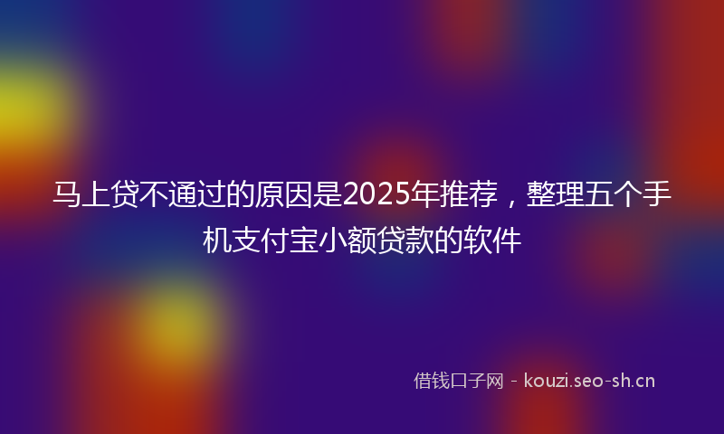 马上贷不通过的原因是2025年推荐，整理五个手机支付宝小额贷款的软件