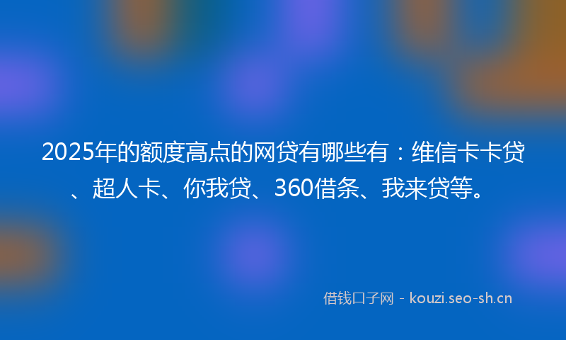 2025年的额度高点的网贷有哪些有:维信卡卡贷、超人卡、你我贷、360借条、我来贷等。