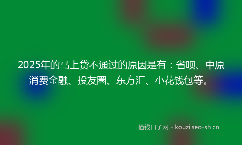 2025年的马上贷不通过的原因是有：省呗、中原消费金融、投友圈、东方汇、小花钱包等。