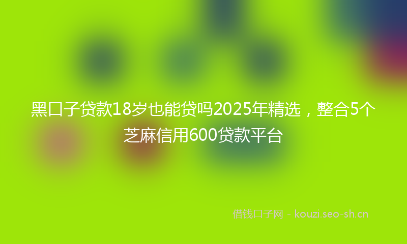 黑口子贷款18岁也能贷吗2025年精选，整合5个芝麻信用600贷款平台