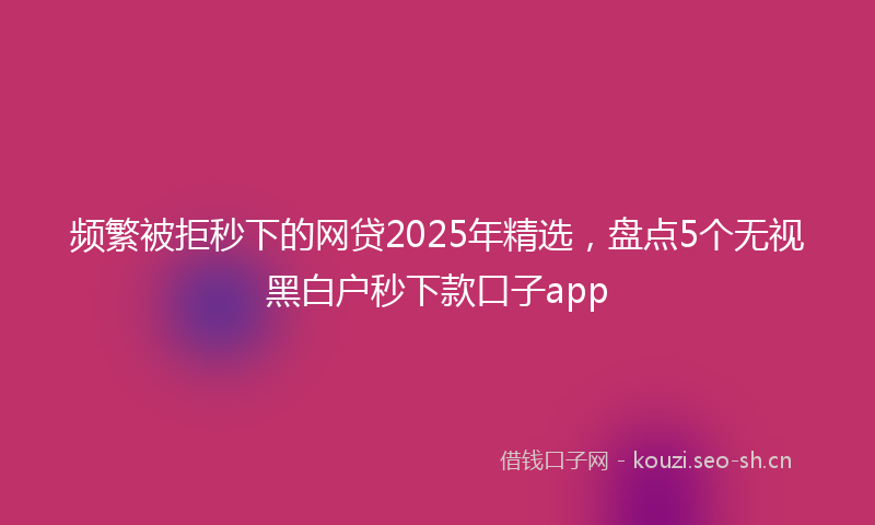频繁被拒秒下的网贷2025年精选，盘点5个无视黑白户秒下款口子app
