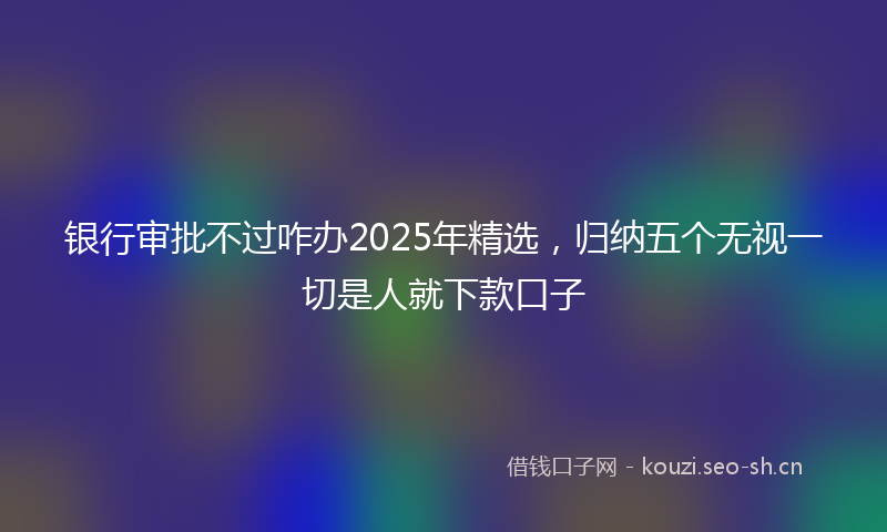 银行审批不过咋办2025年精选，归纳五个无视一切是人就下款口子