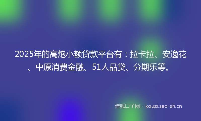 2025年的高炮小额贷款平台有：拉卡拉、安逸花、中原消费金融、51人品贷、分期乐等。