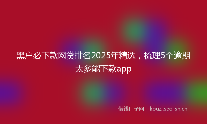 黑户必下款网贷排名2025年精选,梳理5个逾期太多能下款app