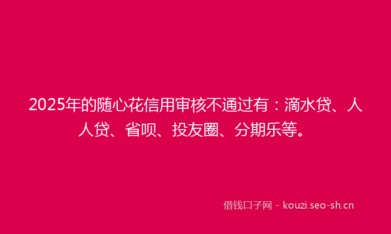 2025年的随心花信用审核不通过有：滴水贷、人人贷、省呗、投友圈、分期乐等。