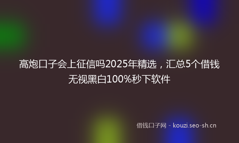 高炮口子会上征信吗2025年精选，汇总5个借钱无视黑白100%秒下软件