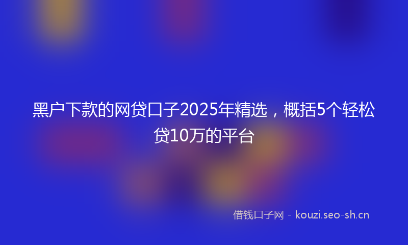 黑户下款的网贷口子2025年精选,概括5个轻松贷10万的平台