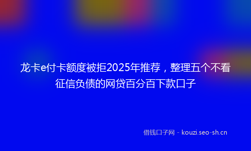 龙卡e付卡额度被拒2025年推荐，整理五个不看征信负债的网贷百分百下款口子