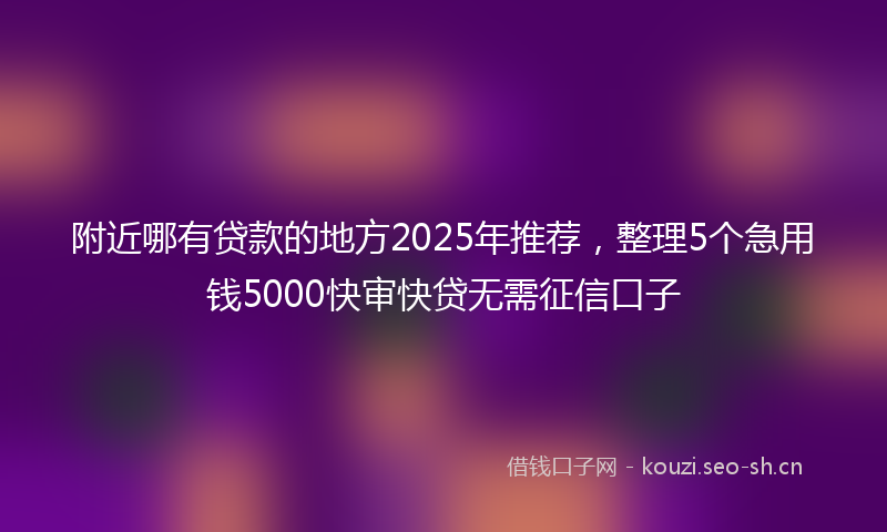 附近哪有贷款的地方2025年推荐,整理5个急用钱5000快审快贷无需征信口子