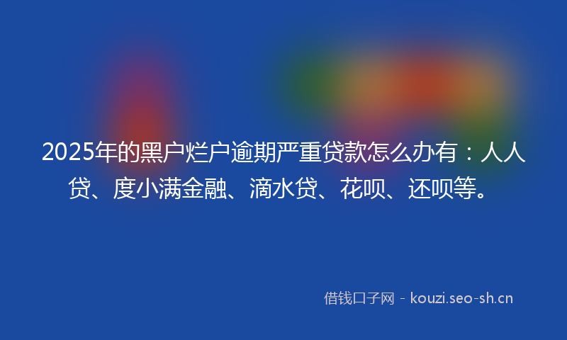 2025年的黑户烂户逾期严重贷款怎么办有：人人贷、度小满金融、滴水贷、花呗、还呗等。
