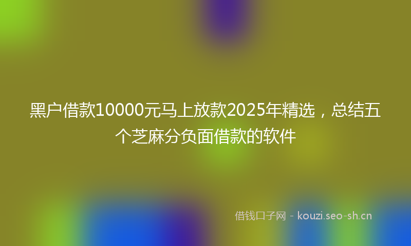 黑户借款10000元马上放款2025年精选，总结五个芝麻分负面借款的软件